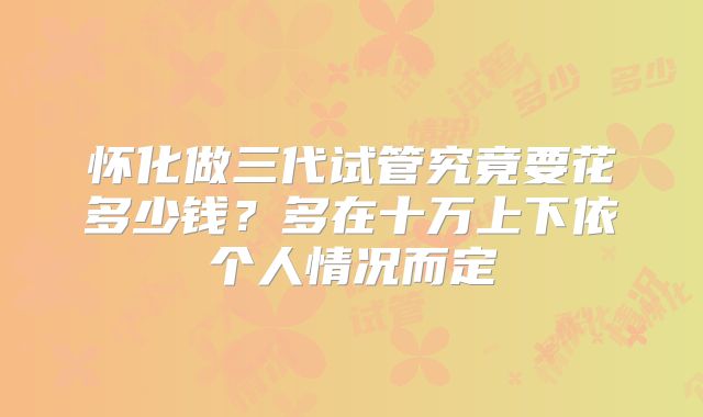 怀化做三代试管究竟要花多少钱？多在十万上下依个人情况而定