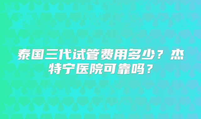 泰国三代试管费用多少？杰特宁医院可靠吗？