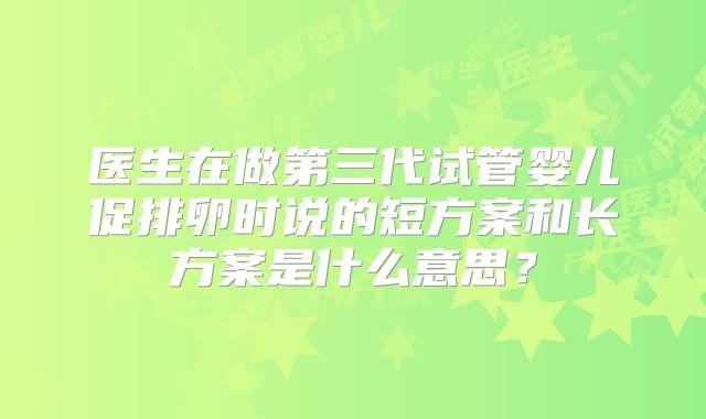 医生在做第三代试管婴儿促排卵时说的短方案和长方案是什么意思?