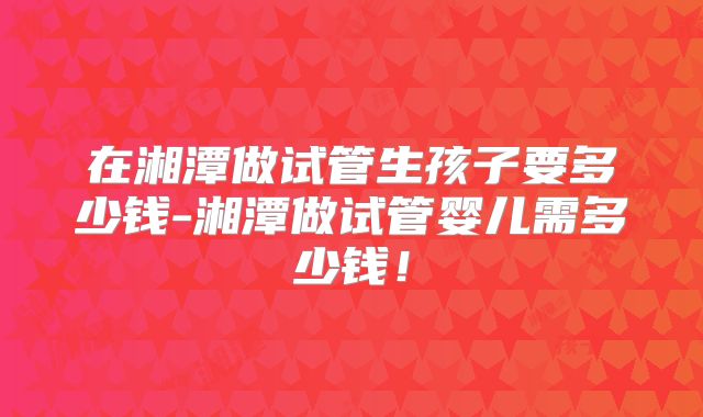 在湘潭做试管生孩子要多少钱-湘潭做试管婴儿需多少钱!