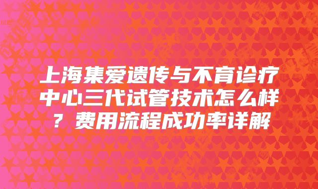 上海集爱遗传与不育诊疗中心三代试管技术怎么样？费用流程成功率详解