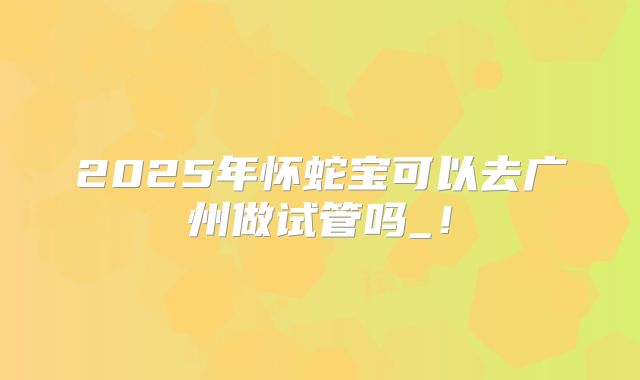 2025年怀蛇宝可以去广州做试管吗_!