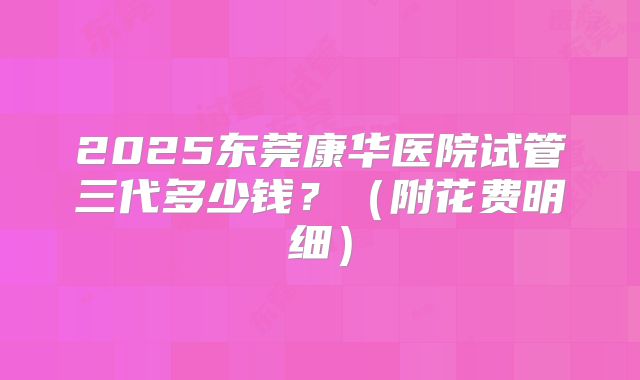 2025东莞康华医院试管三代多少钱?(附花费明细)
