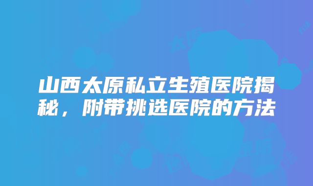山西太原私立生殖医院揭秘，附带挑选医院的方法
