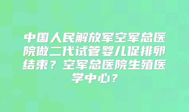 中国人民解放军空军总医院做二代试管婴儿促排卵结束?空军总医院生殖医学中心?