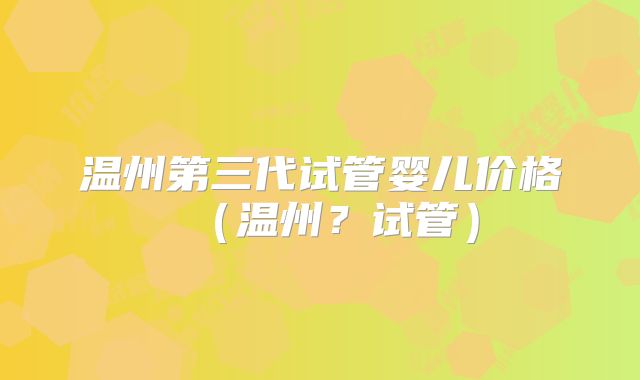 温州第三代试管婴儿价格（温州？试管）