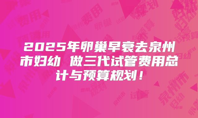 2025年卵巢早衰去泉州市妇幼 做三代试管费用总计与预算规划！
