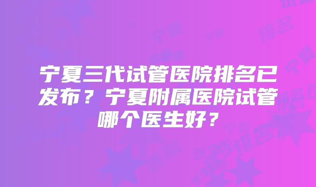 宁夏三代试管医院排名已发布?宁夏附属医院试管哪个医生好?