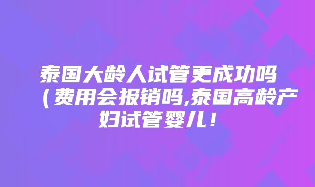 泰国大龄人试管更成功吗(费用会报销吗,泰国高龄产妇试管婴儿!
