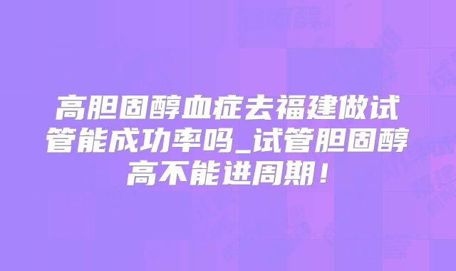 高胆固醇血症去福建做试管能成功率吗_试管胆固醇高不能进周期！