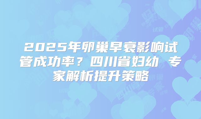 2025年卵巢早衰影响试管成功率？四川省妇幼 专家解析提升策略