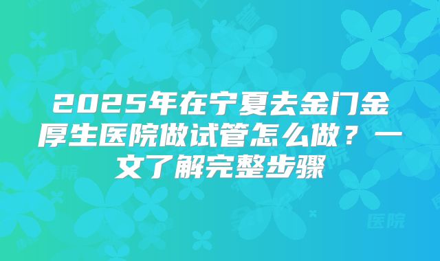 2025年在宁夏去金门金厚生医院做试管怎么做？一文了解完整步骤