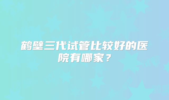 鹤壁三代试管比较好的医院有哪家？