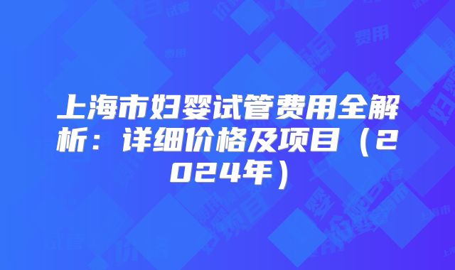 上海市妇婴试管费用全解析：详细价格及项目（2024年）