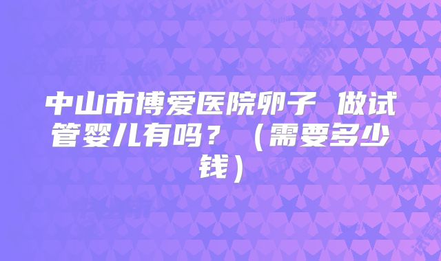 中山市博爱医院卵子 做试管婴儿有吗?(需要多少钱)