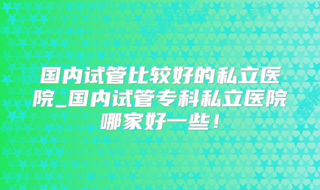 国内试管比较好的私立医院_国内试管专科私立医院哪家好一些!
