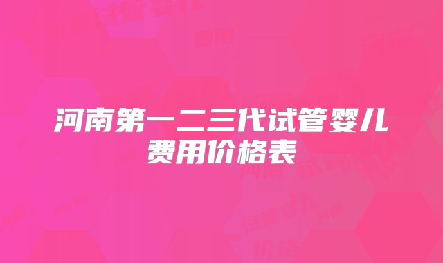 河南第一二三代试管婴儿费用价格表
