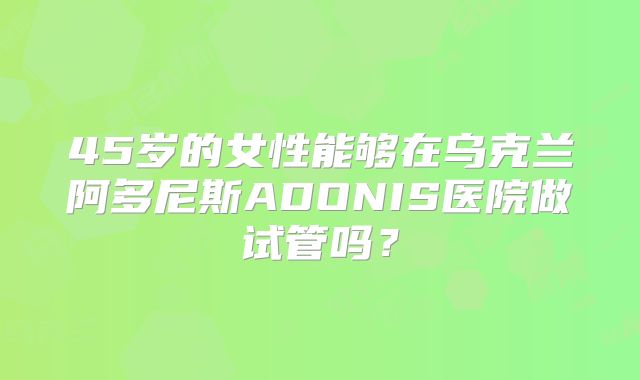 45岁的女性能够在乌克兰阿多尼斯ADONIS医院做试管吗?