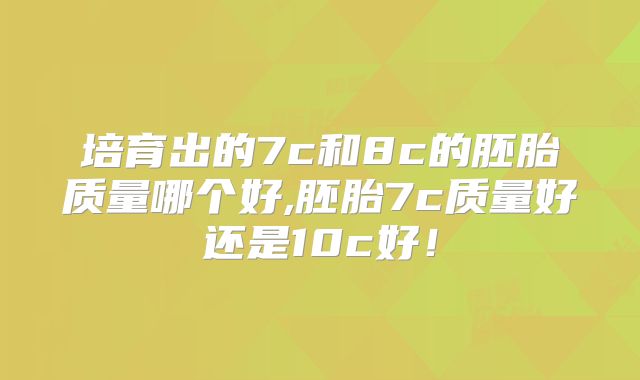 培育出的7c和8c的胚胎质量哪个好,胚胎7c质量好还是10c好!