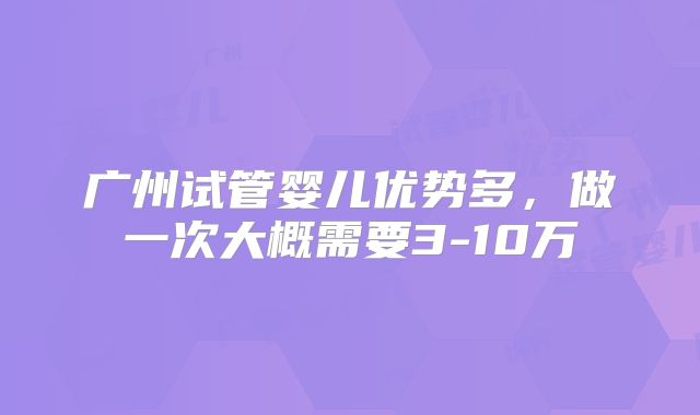 广州试管婴儿优势多，做一次大概需要3-10万
