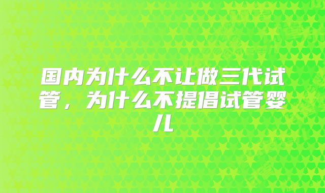 国内为什么不让做三代试管,为什么不提倡试管婴儿
