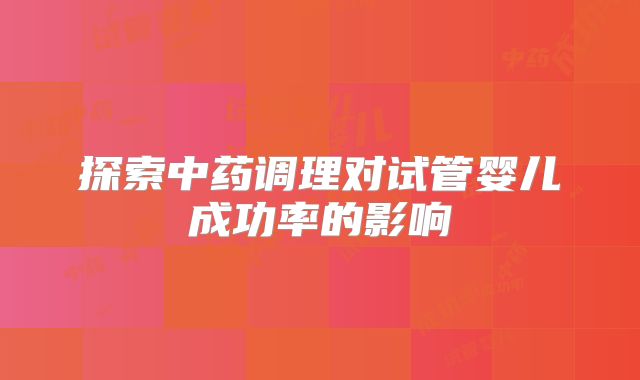 探索中药调理对试管婴儿成功率的影响