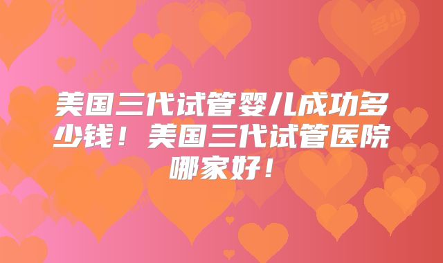 美国三代试管婴儿成功多少钱！美国三代试管医院哪家好！