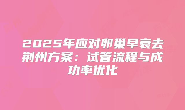 2025年应对卵巢早衰去荆州方案：试管流程与成功率优化