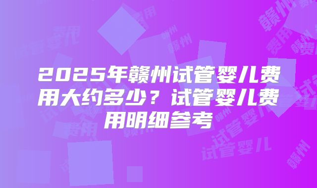 2025年赣州试管婴儿费用大约多少？试管婴儿费用明细参考