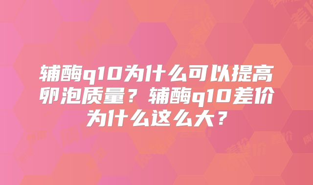 辅酶q10为什么可以提高卵泡质量？辅酶q10差价为什么这么大？