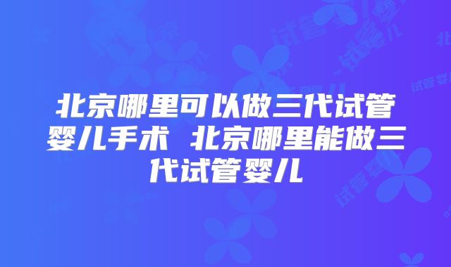 北京哪里可以做三代试管婴儿手术 北京哪里能做三代试管婴儿