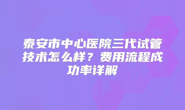 泰安市中心医院三代试管技术怎么样？费用流程成功率详解