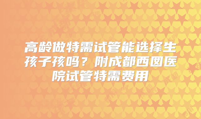 高龄做特需试管能选择生孩子孩吗？附成都西囡医院试管特需费用