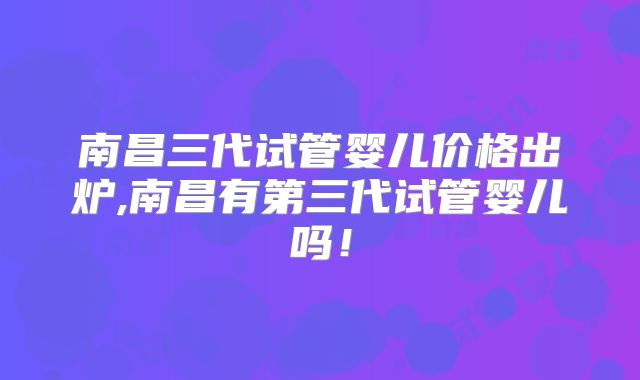 南昌三代试管婴儿价格出炉,南昌有第三代试管婴儿吗!