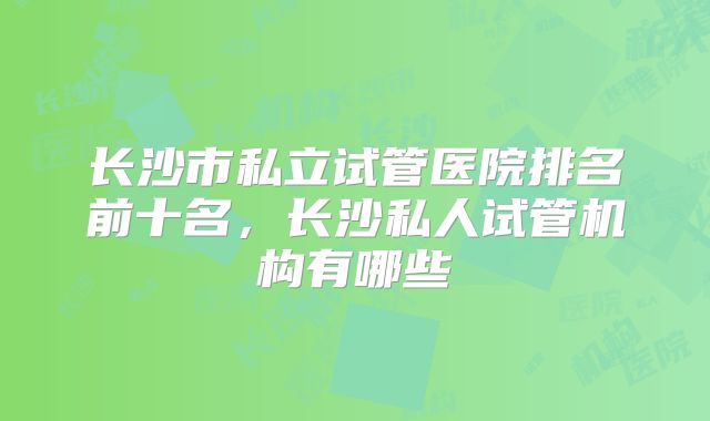 长沙市私立试管医院排名前十名，长沙私人试管机构有哪些