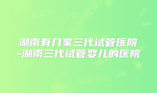 湖南有几家三代试管医院-湖南三代试管婴儿的医院