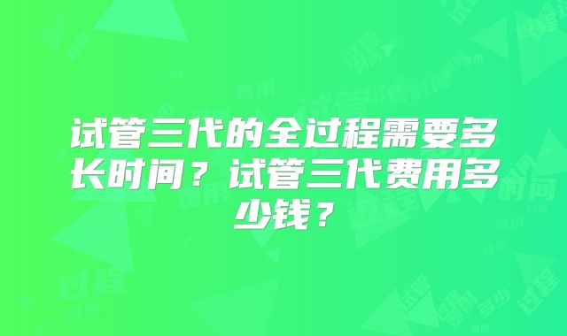 试管三代的全过程需要多长时间?试管三代费用多少钱?