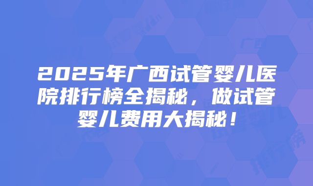 2025年广西试管婴儿医院排行榜全揭秘，做试管婴儿费用大揭秘！