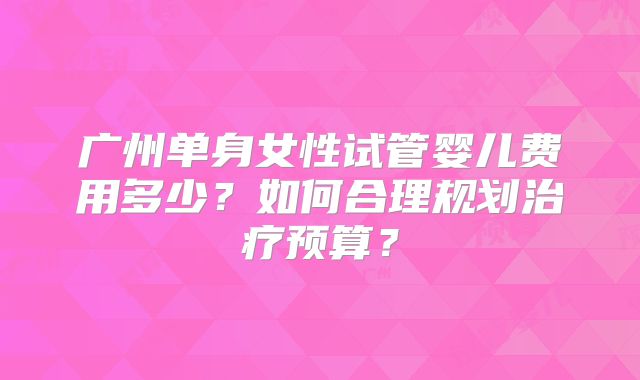广州单身女性试管婴儿费用多少？如何合理规划治疗预算？