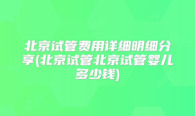 北京试管费用详细明细分享(北京试管北京试管婴儿多少钱)