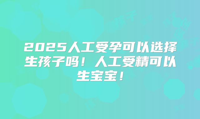 2025人工受孕可以选择生孩子吗！人工受精可以生宝宝！