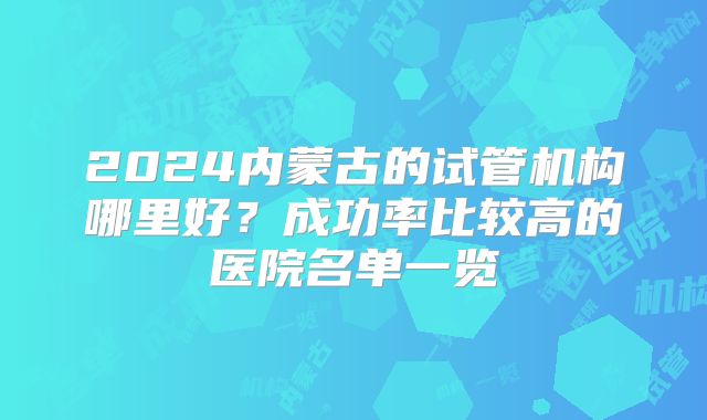 2024内蒙古的试管机构哪里好？成功率比较高的医院名单一览