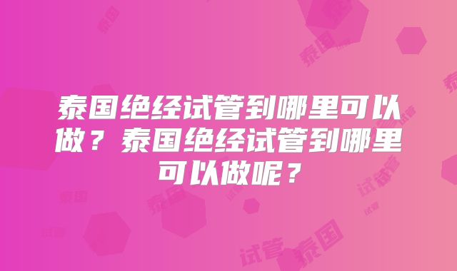 泰国绝经试管到哪里可以做？泰国绝经试管到哪里可以做呢？