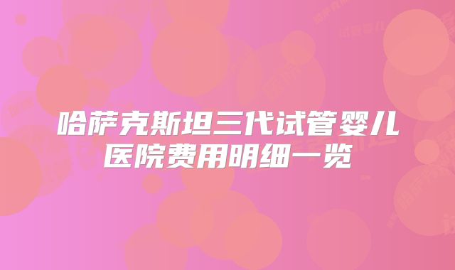 哈萨克斯坦三代试管婴儿医院费用明细一览