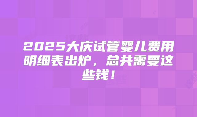 2025大庆试管婴儿费用明细表出炉，总共需要这些钱！