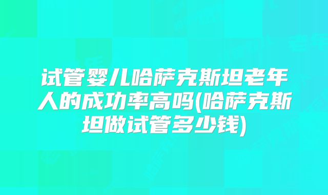 试管婴儿哈萨克斯坦老年人的成功率高吗(哈萨克斯坦做试管多少钱)