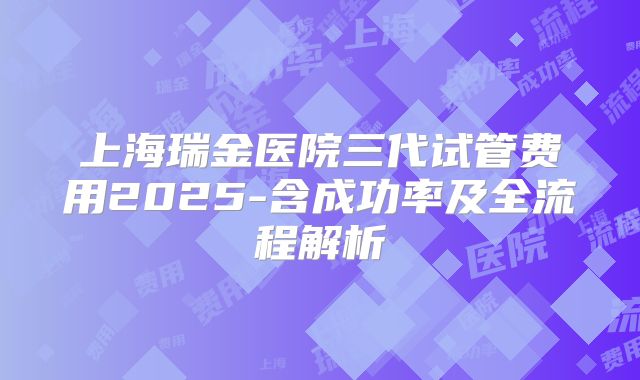 上海瑞金医院三代试管费用2025-含成功率及全流程解析