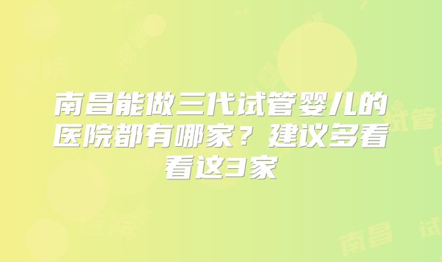 南昌能做三代试管婴儿的医院都有哪家？建议多看看这3家