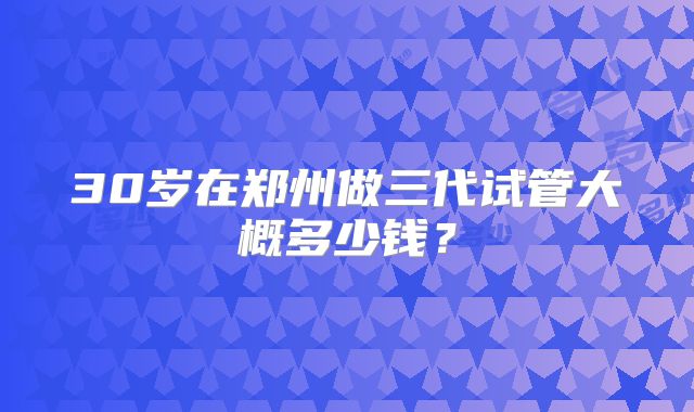 30岁在郑州做三代试管大概多少钱?