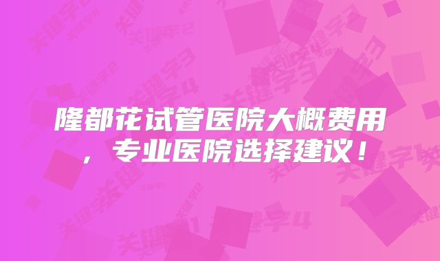 隆都花试管医院大概费用，专业医院选择建议！